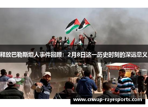 释放巴勒斯坦人事件回顾:2月8日这一历史时刻的深远意义 释放巴勒斯坦人事件回顾:2月8日这一历史时刻的深远意义