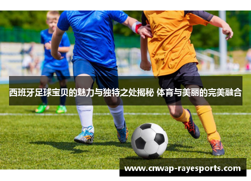 西班牙足球宝贝的魅力与独特之处揭秘 体育与美丽的完美融合