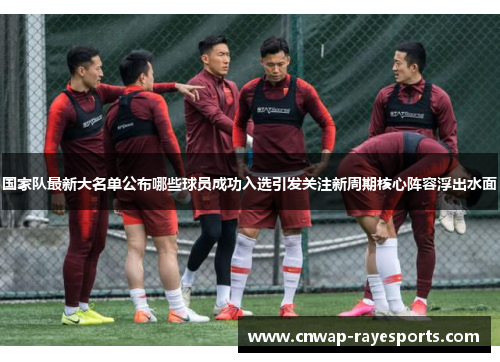 国家队最新大名单公布哪些球员成功入选引发关注新周期核心阵容浮出水面